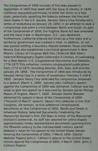 The Compromise of 1850 consists of five laws passed in September of 1850 that dealt with the issue of slavery. In 1849 California requested permission to enter the Union as a free state, potentially upsetting the balance between the free and slave states in the U.S. Senate. Senator Henry Clay introduced a series of resolutions on January 29, 1850, in an attempt to seek a compromise and avert a crisis between North and South. As part of the Compromise of 1850, the Fugitive Slave Act was amended and the slave trade in Washington, D.C., was abolished. Furthermore, California entered the Union as a free state and a territorial government was created in Utah. In addition, an act was passed settling a boundary dispute between Texas and New Mexico that also established a territorial government in New Mexico. Library of Congress Web Site | External Web Sites | Selected Bibliography Digital Collections A Century of Lawmaking for a New Nation: U.S. Congressional Documents and Debates, 1774-1875 This collection contains congressional publications from 1774 to 1875, including debates, bills, laws, and journals. January 29, 1850 - The Compromise of 1850 was introduced by Senator Henry Clay in a series of resolutions. February 5 and 6, 1850 - Senator Henry Clay defended his compromise proposals in a speech. March 4, 1850 - Senator John Calhoun's speech against the Compromise of 1850 was delivered. Calhoun was too weak to give the speech so it was read by Senator James Murray Mason of Virginia. March 7, 1850 - Senator Daniel Webster delivered his speech in favor of the Compromise of 1850 ("Seventh of March" speech). Search this collection in the 31st Congress, 1st Session, to find additional Congressional documents on the Compromise of 1850. Words and Deeds in American History: Selected Documents Celebrating the Manuscript Division's First 100 Years In honor of the Manuscript Division's centennial, its staff has selected for online display approximately ninety representative documents spanning from the fifteenth century to the mid-twentieth century. Daniel Webster's notes for his speech to the United States Senate favoring the Compromise of 1850, 7 March 1850. (Daniel Webster Papers) John C. Calhoun's speech to the United States Senate against the Compromise of 1850, 4 March 1850. (John C. Calhoun Papers)