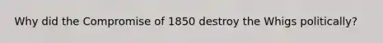 Why did the Compromise of 1850 destroy the Whigs politically?