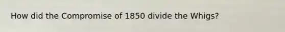 How did the Compromise of 1850 divide the Whigs?