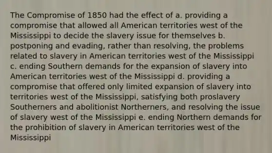 The Compromise of 1850 had the effect of a. providing a compromise that allowed all American territories west of the Mississippi to decide the slavery issue for themselves b. postponing and evading, rather than resolving, the problems related to slavery in American territories west of the Mississippi c. ending Southern demands for the expansion of slavery into American territories west of the Mississippi d. providing a compromise that offered only limited expansion of slavery into territories west of the Mississippi, satisfying both proslavery Southerners and abolitionist Northerners, and resolving the issue of slavery west of the Mississippi e. ending Northern demands for the prohibition of slavery in American territories west of the Mississippi