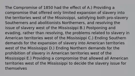 The <a href='https://www.questionai.com/knowledge/kvIKPiDs5Q-compromise-of-1850' class='anchor-knowledge'>compromise of 1850</a> had the effect of A.) Providing a compromise that offered only limited expansion of slavery into the territories west of the Mississippi, satisfying both pro-slavery Southerners and abolitionists Northerners, and resolving the issue of slavery west of the Mississippi B.) Postponing and evading, rather than resolving, the problems related to slavery in American territories west of the Mississippi C.) Ending Southern demands for the expansion of slavery into American territories west of the Mississippi D.) Ending Northern demands for the prohibition of slavery in American territories west of the Mississippi E.) Providing a compromise that allowed all American territories west of the Mississippi to decide the slavery issue for themselves