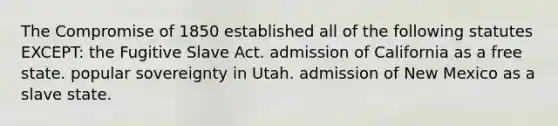 The Compromise of 1850 established all of the following statutes EXCEPT: the Fugitive Slave Act. admission of California as a free state. popular sovereignty in Utah. admission of New Mexico as a slave state.