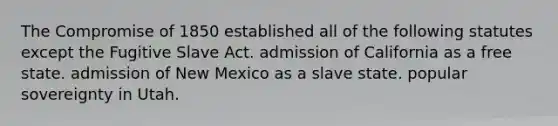 The Compromise of 1850 established all of the following statutes except the Fugitive Slave Act. admission of California as a free state. admission of New Mexico as a slave state. popular sovereignty in Utah.