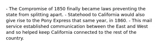 - The Compromise of 1850 finally became laws preventing the state from splitting apart. - Statehood to California would also give rise to the Pony Express that same year, in 1860. - This mail service established communication between the East and West and so helped keep California connected to the rest of the country.