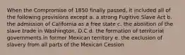 When the Compromise of 1850 finally passed, it included all of the following provisions except a. a strong Fugitive Slave Act b. the admission of California as a free state c. the abolition of the slave trade in Washington, D.C d. the formation of territorial governments in former Mexican territory e. the exclusion of slavery from all parts of the Mexican Cession