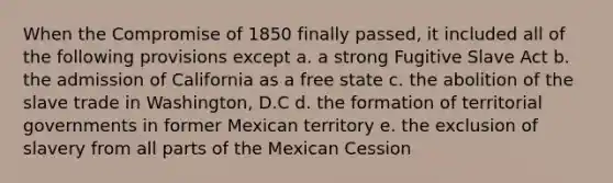 When the Compromise of 1850 finally passed, it included all of the following provisions except a. a strong Fugitive Slave Act b. the admission of California as a free state c. the abolition of the slave trade in Washington, D.C d. the formation of territorial governments in former Mexican territory e. the exclusion of slavery from all parts of the Mexican Cession