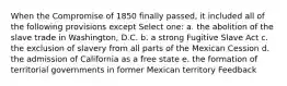 When the Compromise of 1850 finally passed, it included all of the following provisions except Select one: a. the abolition of the slave trade in Washington, D.C. b. a strong Fugitive Slave Act c. the exclusion of slavery from all parts of the Mexican Cession d. the admission of California as a free state e. the formation of territorial governments in former Mexican territory Feedback