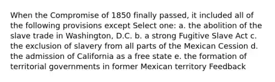 When the Compromise of 1850 finally passed, it included all of the following provisions except Select one: a. the abolition of the slave trade in Washington, D.C. b. a strong Fugitive Slave Act c. the exclusion of slavery from all parts of the Mexican Cession d. the admission of California as a free state e. the formation of territorial governments in former Mexican territory Feedback