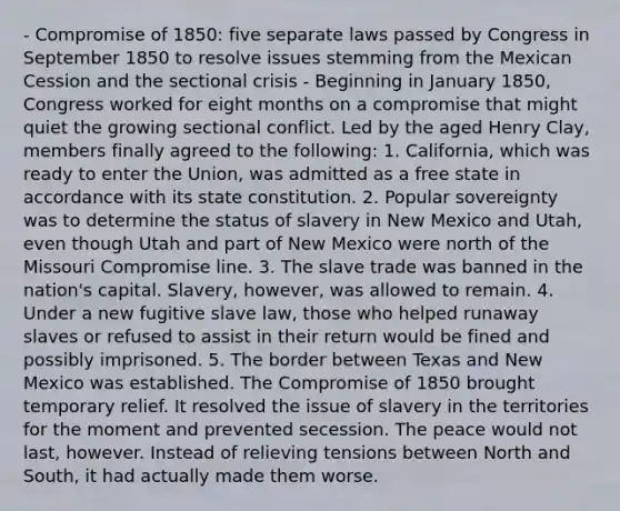 - Compromise of 1850: five separate laws passed by Congress in September 1850 to resolve issues stemming from the Mexican Cession and the sectional crisis - Beginning in January 1850, Congress worked for eight months on a compromise that might quiet the growing sectional conflict. Led by the aged Henry Clay, members finally agreed to the following: 1. California, which was ready to enter the Union, was admitted as a free state in accordance with its state constitution. 2. Popular sovereignty was to determine the status of slavery in New Mexico and Utah, even though Utah and part of New Mexico were north of the Missouri Compromise line. 3. The slave trade was banned in the nation's capital. Slavery, however, was allowed to remain. 4. Under a new fugitive slave law, those who helped runaway slaves or refused to assist in their return would be fined and possibly imprisoned. 5. The border between Texas and New Mexico was established. The Compromise of 1850 brought temporary relief. It resolved the issue of slavery in the territories for the moment and prevented secession. The peace would not last, however. Instead of relieving tensions between North and South, it had actually made them worse.