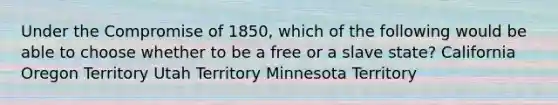 Under the Compromise of 1850, which of the following would be able to choose whether to be a free or a slave state? California Oregon Territory Utah Territory Minnesota Territory