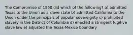 The Compromise of 1850 did which of the following? a) admitted Texas to the Union as a slave state b) admitted California to the Union under the principals of popular sovereignty c) prohibited slavery in the District of Columbia d) enacted a stringent fugitive slave law e) adjusted the Texas-Mexico boundary