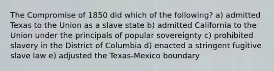 The Compromise of 1850 did which of the following? a) admitted Texas to the Union as a slave state b) admitted California to the Union under the principals of popular sovereignty c) prohibited slavery in the District of Columbia d) enacted a stringent fugitive slave law e) adjusted the Texas-Mexico boundary