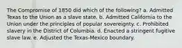 The Compromise of 1850 did which of the following? a. Admitted Texas to the Union as a slave state. b. Admitted California to the Union under the principles of popular sovereignty. c. Prohibited slavery in the District of Columbia. d. Enacted a stringent fugitive slave law. e. Adjusted the Texas-Mexico boundary.