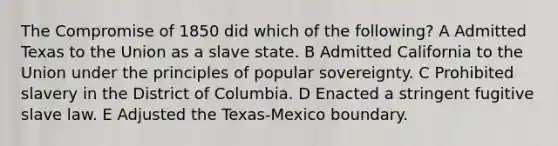 The <a href='https://www.questionai.com/knowledge/kvIKPiDs5Q-compromise-of-1850' class='anchor-knowledge'>compromise of 1850</a> did which of the following? A Admitted Texas to the Union as a slave state. B Admitted California to the Union under the principles of popular sovereignty. C Prohibited slavery in the District of Columbia. D Enacted a stringent fugitive slave law. E Adjusted the Texas-Mexico boundary.