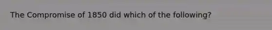 The Compromise of 1850 did which of the following?