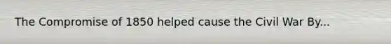 The Compromise of 1850 helped cause the Civil War By...