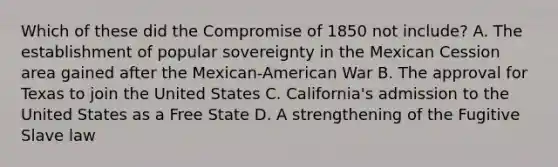 Which of these did the Compromise of 1850 not include? A. The establishment of popular sovereignty in the Mexican Cession area gained after the Mexican-American War B. The approval for Texas to join the United States C. California's admission to the United States as a Free State D. A strengthening of the Fugitive Slave law