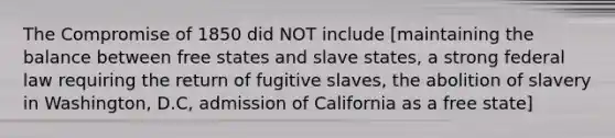 The Compromise of 1850 did NOT include [maintaining the balance between free states and slave states, a strong federal law requiring the return of fugitive slaves, the abolition of slavery in Washington, D.C, admission of California as a free state]