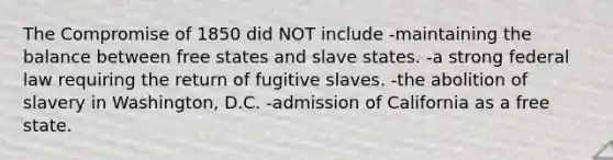 The Compromise of 1850 did NOT include -maintaining the balance between free states and slave states. -a strong federal law requiring the return of fugitive slaves. -the abolition of slavery in Washington, D.C. -admission of California as a free state.