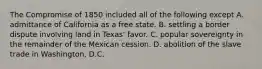 The Compromise of 1850 included all of the following except A. admittance of California as a free state. B. settling a border dispute involving land in Texas' favor. C. popular sovereignty in the remainder of the Mexican cession. D. abolition of the slave trade in Washington, D.C.