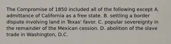 The Compromise of 1850 included all of the following except A. admittance of California as a free state. B. settling a border dispute involving land in Texas' favor. C. popular sovereignty in the remainder of the Mexican cession. D. abolition of the slave trade in Washington, D.C.