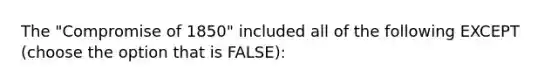 The "Compromise of 1850" included all of the following EXCEPT (choose the option that is FALSE):