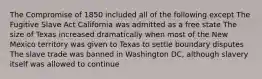 The Compromise of 1850 included all of the following except The Fugitive Slave Act California was admitted as a free state The size of Texas increased dramatically when most of the New Mexico territory was given to Texas to settle boundary disputes The slave trade was banned in Washington DC, although slavery itself was allowed to continue