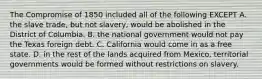 The Compromise of 1850 included all of the following EXCEPT A. the slave trade, but not slavery, would be abolished in the District of Columbia. B. the national government would not pay the Texas foreign debt. C. California would come in as a free state. D. in the rest of the lands acquired from Mexico, territorial governments would be formed without restrictions on slavery.