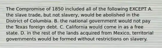 The Compromise of 1850 included all of the following EXCEPT A. the slave trade, but not slavery, would be abolished in the District of Columbia. B. the national government would not pay the Texas foreign debt. C. California would come in as a free state. D. in the rest of the lands acquired from Mexico, territorial governments would be formed without restrictions on slavery.