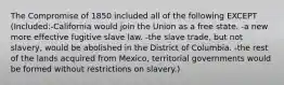 The Compromise of 1850 included all of the following EXCEPT (Included:-California would join the Union as a free state. -a new more effective fugitive slave law. -the slave trade, but not slavery, would be abolished in the District of Columbia. -the rest of the lands acquired from Mexico, territorial governments would be formed without restrictions on slavery.)