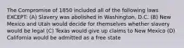 The Compromise of 1850 included all of the following laws EXCEPT: (A) Slavery was abolished in Washington, D.C. (B) New Mexico and Utah would decide for themselves whether slavery would be legal (C) Texas would give up claims to New Mexico (D) California would be admitted as a free state