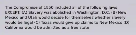 The Compromise of 1850 included all of the following laws EXCEPT: (A) Slavery was abolished in Washington, D.C. (B) New Mexico and Utah would decide for themselves whether slavery would be legal (C) Texas would give up claims to New Mexico (D) California would be admitted as a free state