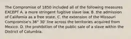 The Compromise of 1850 included all of the following measures EXCEPT A. a more stringent fugitive slave law. B. the admission of California as a free state. C. the extension of the Missouri Compromise's 36" 30' line across the territories acquired from Mexico. D. the prohibition of the public sale of a slave within the District of Columbia.