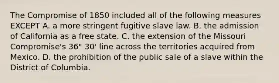 The Compromise of 1850 included all of the following measures EXCEPT A. a more stringent fugitive slave law. B. the admission of California as a free state. C. the extension of the Missouri Compromise's 36" 30' line across the territories acquired from Mexico. D. the prohibition of the public sale of a slave within the District of Columbia.