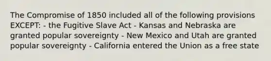 The Compromise of 1850 included all of the following provisions EXCEPT: - the Fugitive Slave Act - Kansas and Nebraska are granted popular sovereignty - New Mexico and Utah are granted popular sovereignty - California entered the Union as a free state