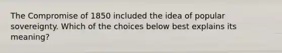 The <a href='https://www.questionai.com/knowledge/kvIKPiDs5Q-compromise-of-1850' class='anchor-knowledge'>compromise of 1850</a> included the idea of popular sovereignty. Which of the choices below best explains its meaning?