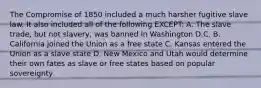 The Compromise of 1850 included a much harsher fugitive slave law. It also included all of the following EXCEPT: A. The slave trade, but not slavery, was banned in Washington D.C. B. California joined the Union as a free state C. Kansas entered the Union as a slave state D. New Mexico and Utah would determine their own fates as slave or free states based on popular sovereignty