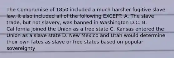 The Compromise of 1850 included a much harsher fugitive slave law. It also included all of the following EXCEPT: A. The slave trade, but not slavery, was banned in Washington D.C. B. California joined the Union as a free state C. Kansas entered the Union as a slave state D. New Mexico and Utah would determine their own fates as slave or free states based on popular sovereignty