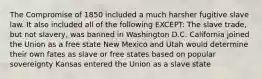 The Compromise of 1850 included a much harsher fugitive slave law. It also included all of the following EXCEPT: The slave trade, but not slavery, was banned in Washington D.C. California joined the Union as a free state New Mexico and Utah would determine their own fates as slave or free states based on popular sovereignty Kansas entered the Union as a slave state