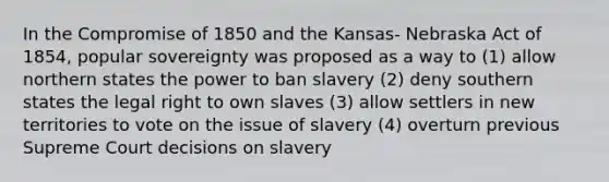 In the Compromise of 1850 and the Kansas- Nebraska Act of 1854, popular sovereignty was proposed as a way to (1) allow northern states the power to ban slavery (2) deny southern states the legal right to own slaves (3) allow settlers in new territories to vote on the issue of slavery (4) overturn previous Supreme Court decisions on slavery