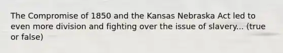 The Compromise of 1850 and the Kansas Nebraska Act led to even more division and fighting over the issue of slavery... (true or false)