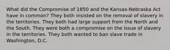 What did the Compromise of 1850 and the Kansas-Nebraska Act have in common? They both insisted on the removal of slavery in the territories. They both had large support from the North and the South. They were both a compromise on the issue of slavery in the territories. They both wanted to ban slave trade in Washington, D.C.