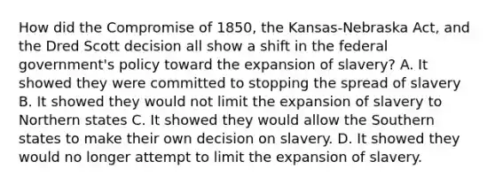 How did the Compromise of 1850, the Kansas-Nebraska Act, and the Dred Scott decision all show a shift in the federal government's policy toward the expansion of slavery? A. It showed they were committed to stopping the spread of slavery B. It showed they would not limit the expansion of slavery to Northern states C. It showed they would allow the Southern states to make their own decision on slavery. D. It showed they would no longer attempt to limit the expansion of slavery.