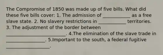 The <a href='https://www.questionai.com/knowledge/kvIKPiDs5Q-compromise-of-1850' class='anchor-knowledge'>compromise of 1850</a> was made up of five bills. What did these five bills cover: 1. The admission of ____________ as a free slave state. 2. No slavery restrictions in ____________ territories. 3. The adjustment of the border between __________________________. 4.The elimination of the slave trade in _________________. 5.Important to the south, a federal fugitive ___________________.