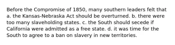 Before the Compromise of 1850, many southern leaders felt that a. the Kansas-Nebraska Act should be overturned. b. there were too many slaveholding states. c. the South should secede if California were admitted as a free state. d. it was time for the South to agree to a ban on slavery in new territories.