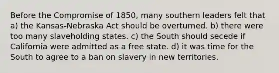 Before the Compromise of 1850, many southern leaders felt that a) the Kansas-Nebraska Act should be overturned. b) there were too many slaveholding states. c) the South should secede if California were admitted as a free state. d) it was time for the South to agree to a ban on slavery in new territories.