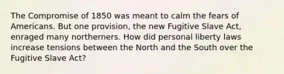 The Compromise of 1850 was meant to calm the fears of Americans. But one provision, the new Fugitive Slave Act, enraged many northerners. How did personal liberty laws increase tensions between the North and the South over the Fugitive Slave Act?