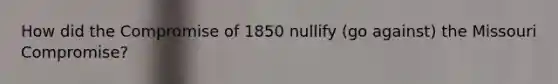 How did the Compromise of 1850 nullify (go against) the Missouri Compromise?