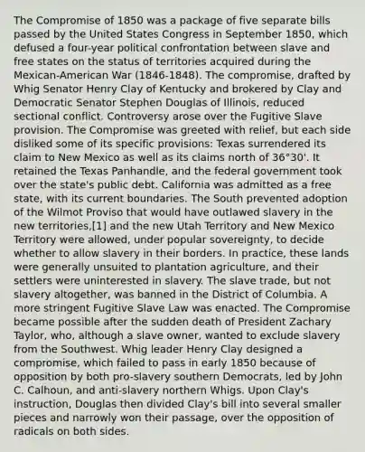 The Compromise of 1850 was a package of five separate bills passed by the United States Congress in September 1850, which defused a four-year political confrontation between slave and free states on the status of territories acquired during the Mexican-American War (1846-1848). The compromise, drafted by Whig Senator Henry Clay of Kentucky and brokered by Clay and Democratic Senator Stephen Douglas of Illinois, reduced sectional conflict. Controversy arose over the Fugitive Slave provision. The Compromise was greeted with relief, but each side disliked some of its specific provisions: Texas surrendered its claim to New Mexico as well as its claims north of 36°30'. It retained the Texas Panhandle, and the federal government took over the state's public debt. California was admitted as a free state, with its current boundaries. The South prevented adoption of the Wilmot Proviso that would have outlawed slavery in the new territories,[1] and the new Utah Territory and New Mexico Territory were allowed, under popular sovereignty, to decide whether to allow slavery in their borders. In practice, these lands were generally unsuited to plantation agriculture, and their settlers were uninterested in slavery. The slave trade, but not slavery altogether, was banned in the District of Columbia. A more stringent Fugitive Slave Law was enacted. The Compromise became possible after the sudden death of President Zachary Taylor, who, although a slave owner, wanted to exclude slavery from the Southwest. Whig leader Henry Clay designed a compromise, which failed to pass in early 1850 because of opposition by both pro-slavery southern Democrats, led by John C. Calhoun, and anti-slavery northern Whigs. Upon Clay's instruction, Douglas then divided Clay's bill into several smaller pieces and narrowly won their passage, over the opposition of radicals on both sides.