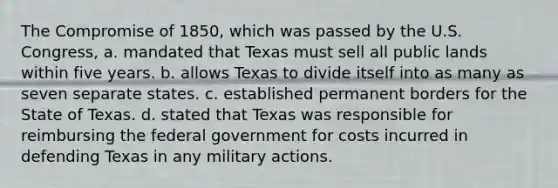 The Compromise of 1850, which was passed by the U.S. Congress, a. mandated that Texas must sell all public lands within five years. b. allows Texas to divide itself into as many as seven separate states. c. established permanent borders for the State of Texas. d. stated that Texas was responsible for reimbursing the federal government for costs incurred in defending Texas in any military actions.